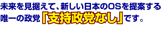 未来を見据えて、新しい日本のOSを提案する唯一の政党「支持政党なし」です。